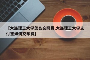 【大连理工大学怎么交网费,大连理工大学支付宝如何交学费】