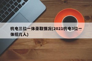 杭电三位一体录取情况(2021杭电3位一体招几人)