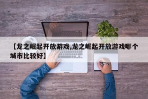 【龙之崛起开放游戏,龙之崛起开放游戏哪个城市比较好】