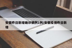 安徽昨日新增确诊病例1例/安徽疫情昨日新增