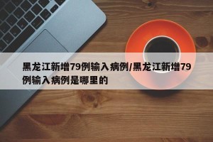 黑龙江新增79例输入病例/黑龙江新增79例输入病例是哪里的