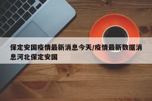 保定安国疫情最新消息今天/疫情最新数据消息河北保定安国