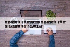 世界金价今日黄金回收价(世界金价今日黄金回收费用查询哪个品牌金好)