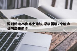 深圳新增25例本土确诊/深圳新增2个确诊病例最新通报