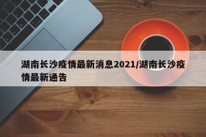 湖南长沙疫情最新消息2021/湖南长沙疫情最新通告