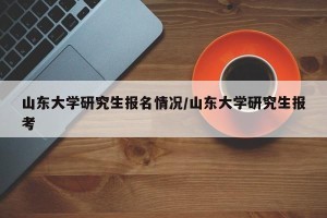 山东大学研究生报名情况/山东大学研究生报考
