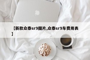 【新款众泰sr9图片,众泰sr9车费用表】