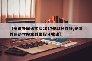 【安徽外国语学院2017录取分数线,安徽外国语学院本科录取分数线】