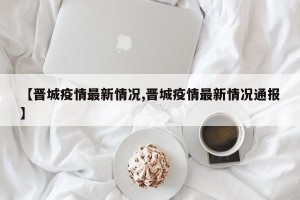 【晋城疫情最新情况,晋城疫情最新情况通报】
