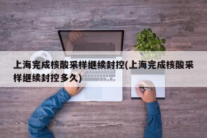 上海完成核酸采样继续封控(上海完成核酸采样继续封控多久)