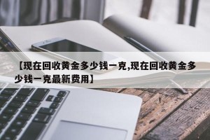 【现在回收黄金多少钱一克,现在回收黄金多少钱一克最新费用】