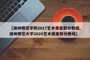 【湖州师范学院2017艺术类录取分数线,湖州师范大学2020艺术类录取分数线】