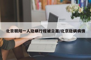 北京朝阳一人隐瞒行程被立案/北京隐瞒病情