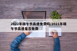 2022年端午节高速免费吗/2021年端午节高速是否免费