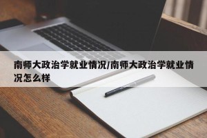 南师大政治学就业情况/南师大政治学就业情况怎么样