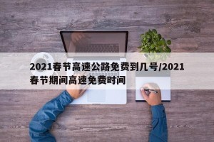 2021春节高速公路免费到几号/2021春节期间高速免费时间