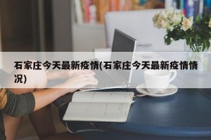 石家庄今天最新疫情(石家庄今天最新疫情情况)